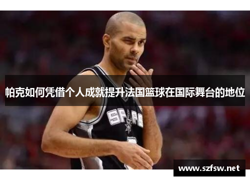 帕克如何凭借个人成就提升法国篮球在国际舞台的地位